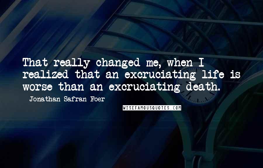 Jonathan Safran Foer Quotes: That really changed me, when I realized that an excruciating life is worse than an excruciating death.
