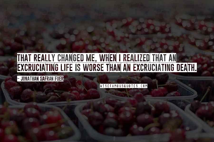 Jonathan Safran Foer Quotes: That really changed me, when I realized that an excruciating life is worse than an excruciating death.