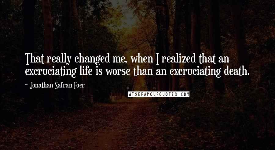 Jonathan Safran Foer Quotes: That really changed me, when I realized that an excruciating life is worse than an excruciating death.