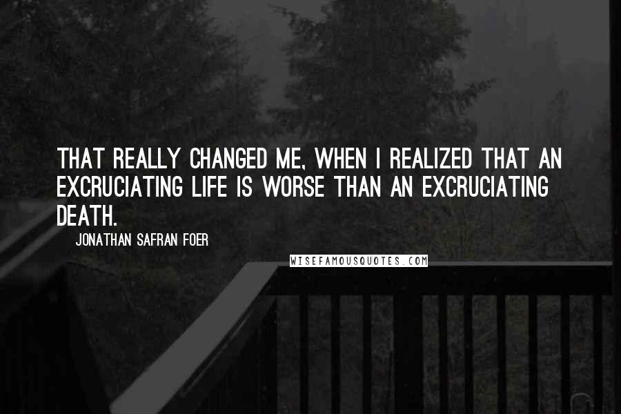 Jonathan Safran Foer Quotes: That really changed me, when I realized that an excruciating life is worse than an excruciating death.