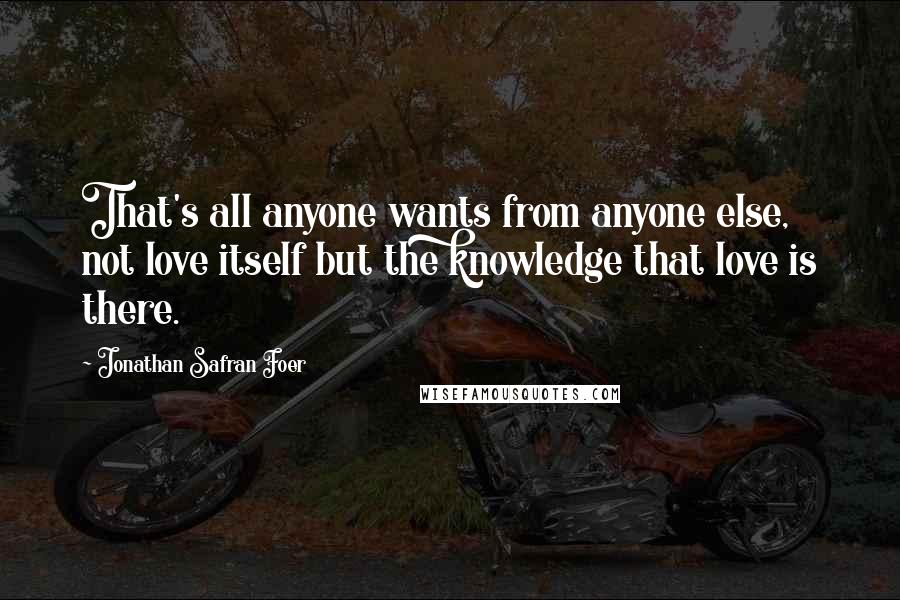 Jonathan Safran Foer Quotes: That's all anyone wants from anyone else, not love itself but the knowledge that love is there.