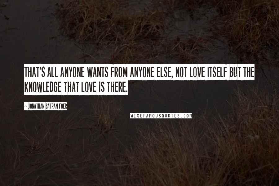 Jonathan Safran Foer Quotes: That's all anyone wants from anyone else, not love itself but the knowledge that love is there.