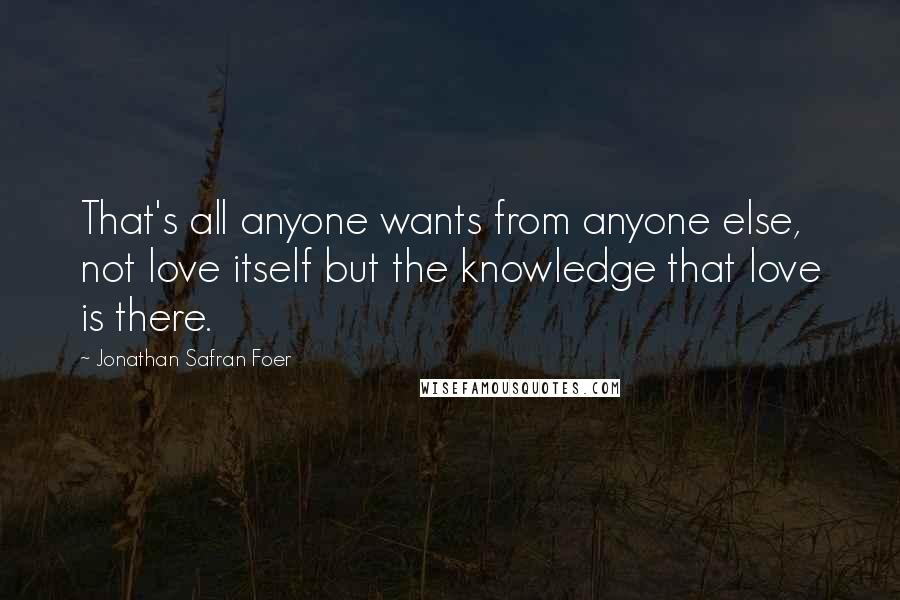 Jonathan Safran Foer Quotes: That's all anyone wants from anyone else, not love itself but the knowledge that love is there.