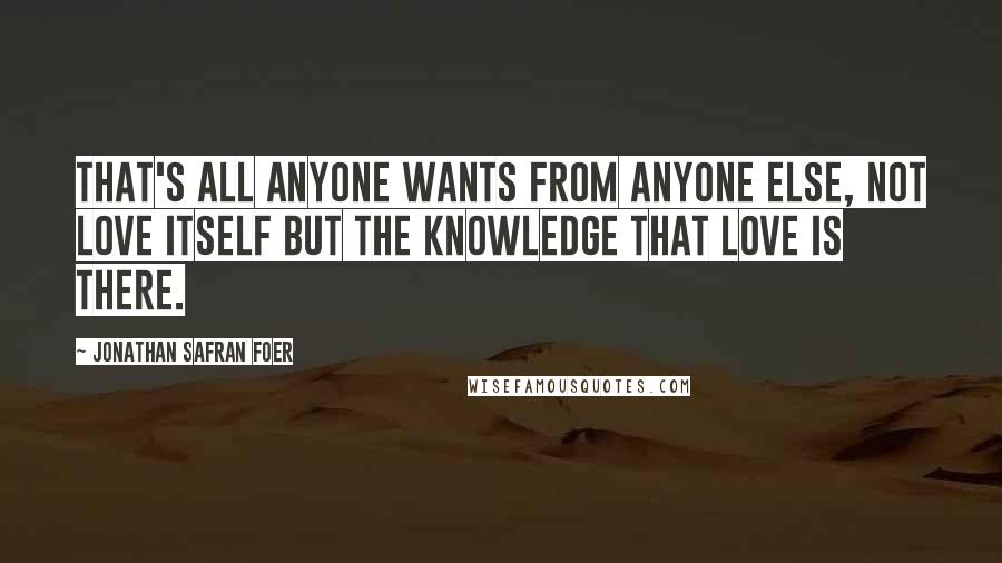 Jonathan Safran Foer Quotes: That's all anyone wants from anyone else, not love itself but the knowledge that love is there.