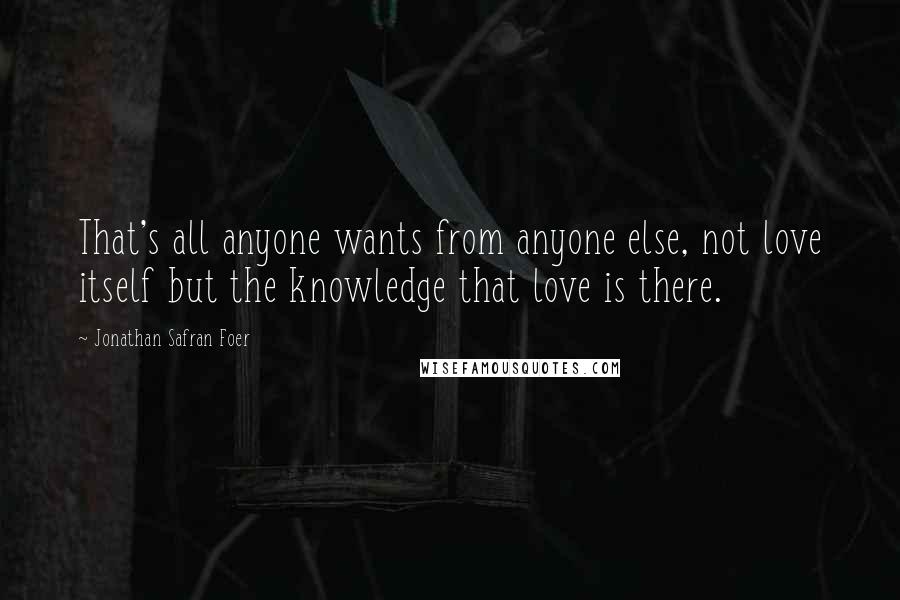 Jonathan Safran Foer Quotes: That's all anyone wants from anyone else, not love itself but the knowledge that love is there.