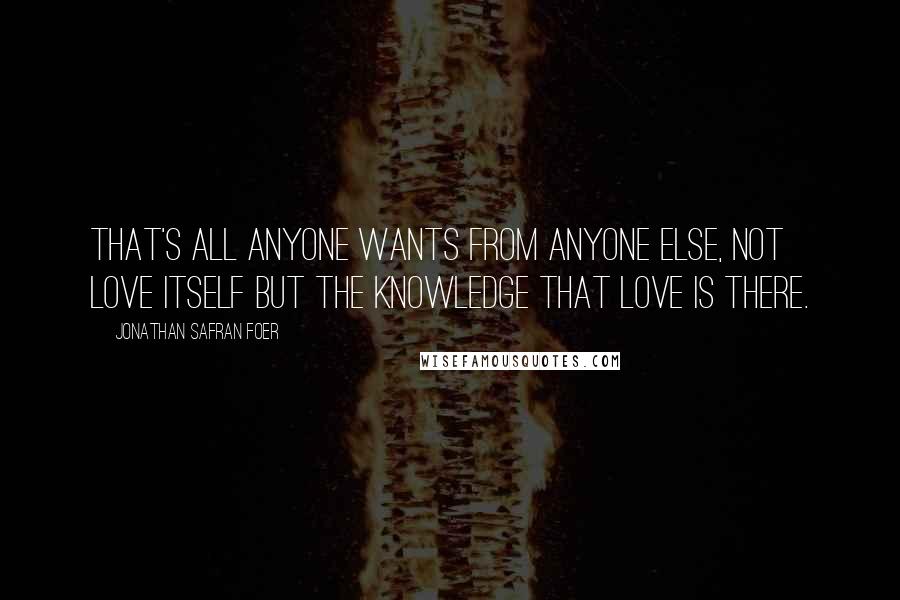 Jonathan Safran Foer Quotes: That's all anyone wants from anyone else, not love itself but the knowledge that love is there.