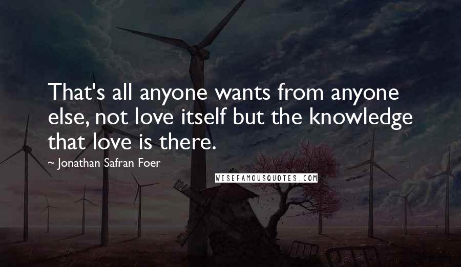 Jonathan Safran Foer Quotes: That's all anyone wants from anyone else, not love itself but the knowledge that love is there.