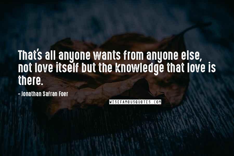 Jonathan Safran Foer Quotes: That's all anyone wants from anyone else, not love itself but the knowledge that love is there.
