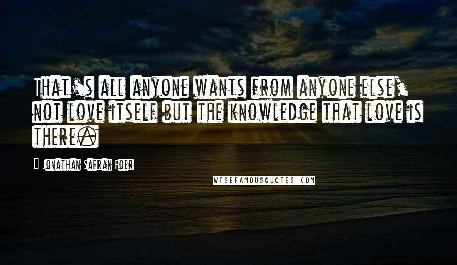 Jonathan Safran Foer Quotes: That's all anyone wants from anyone else, not love itself but the knowledge that love is there.