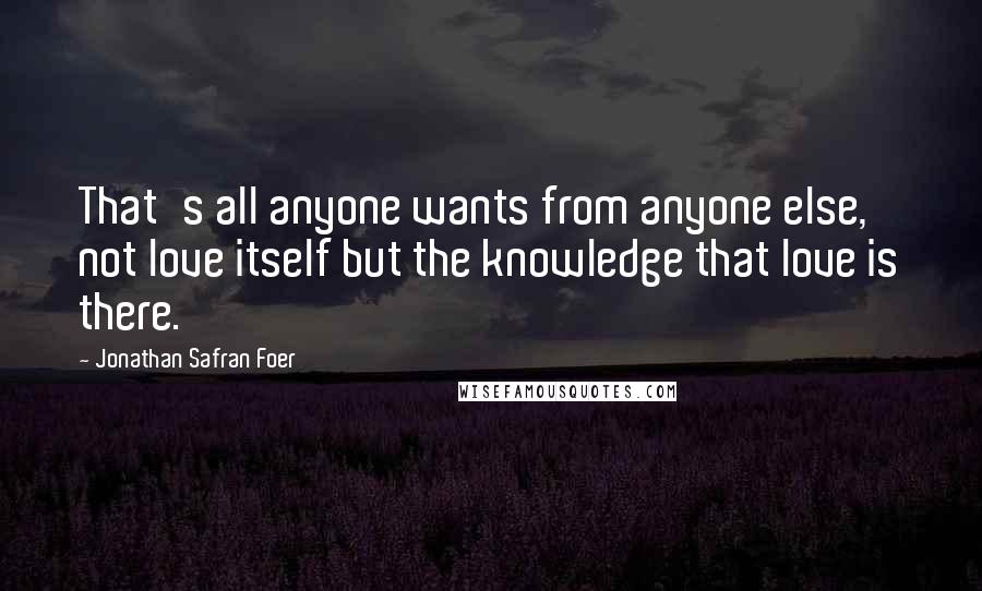 Jonathan Safran Foer Quotes: That's all anyone wants from anyone else, not love itself but the knowledge that love is there.