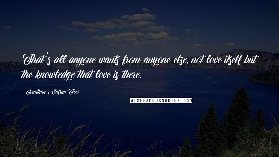 Jonathan Safran Foer Quotes: That's all anyone wants from anyone else, not love itself but the knowledge that love is there.