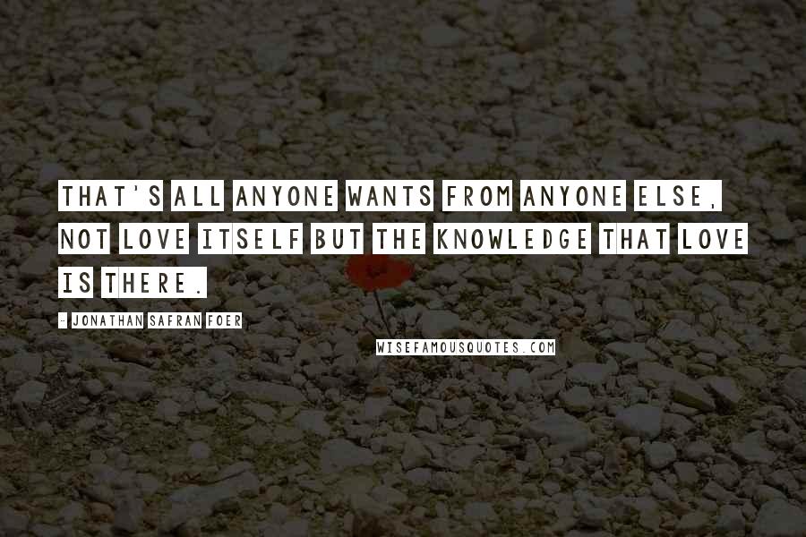 Jonathan Safran Foer Quotes: That's all anyone wants from anyone else, not love itself but the knowledge that love is there.