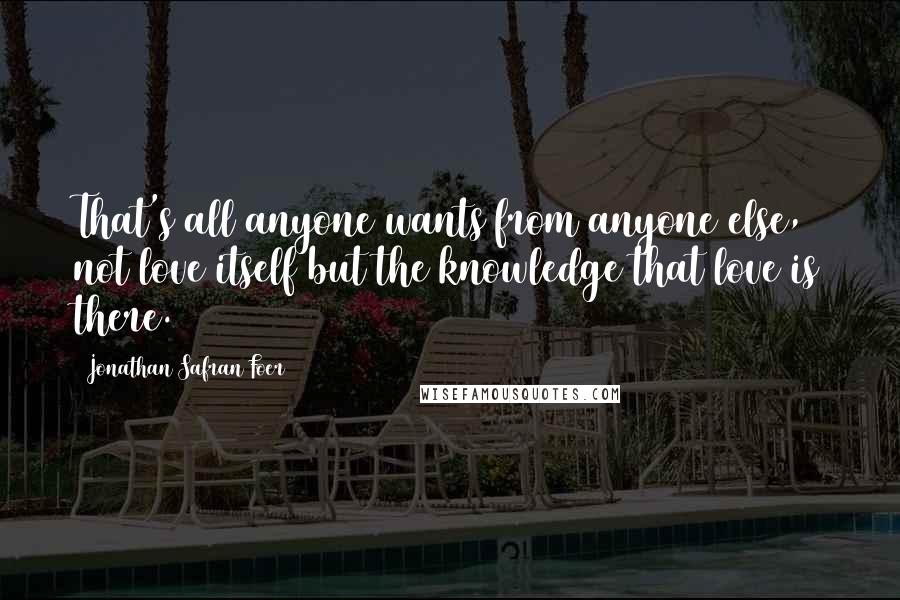 Jonathan Safran Foer Quotes: That's all anyone wants from anyone else, not love itself but the knowledge that love is there.