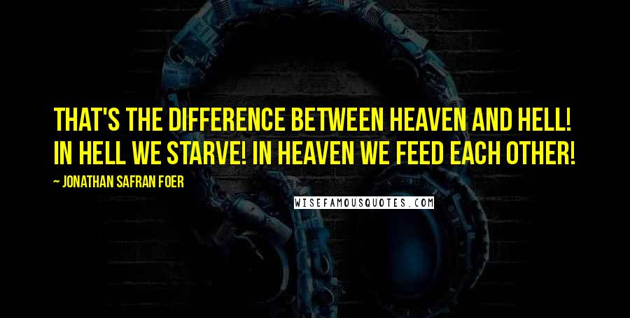Jonathan Safran Foer Quotes: That's the difference between heaven and hell! In hell we starve! In heaven we feed each other!