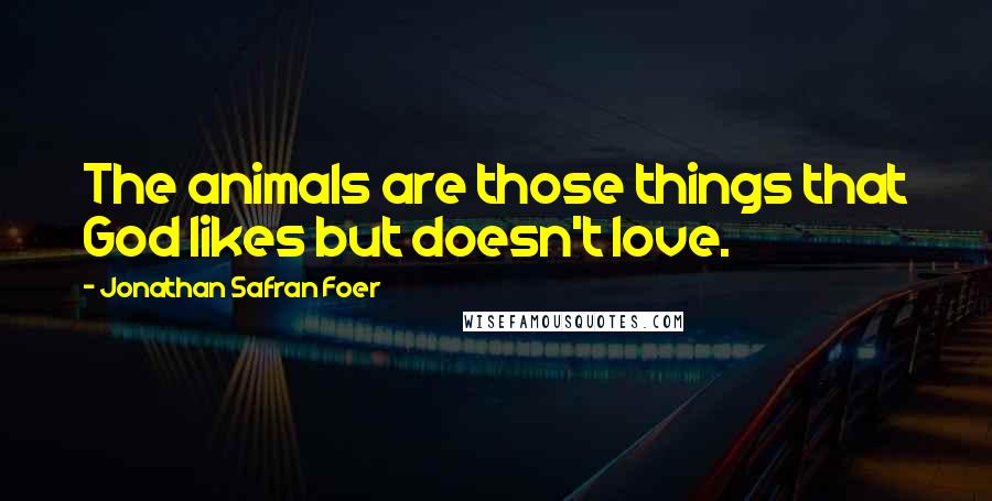 Jonathan Safran Foer Quotes: The animals are those things that God likes but doesn't love.