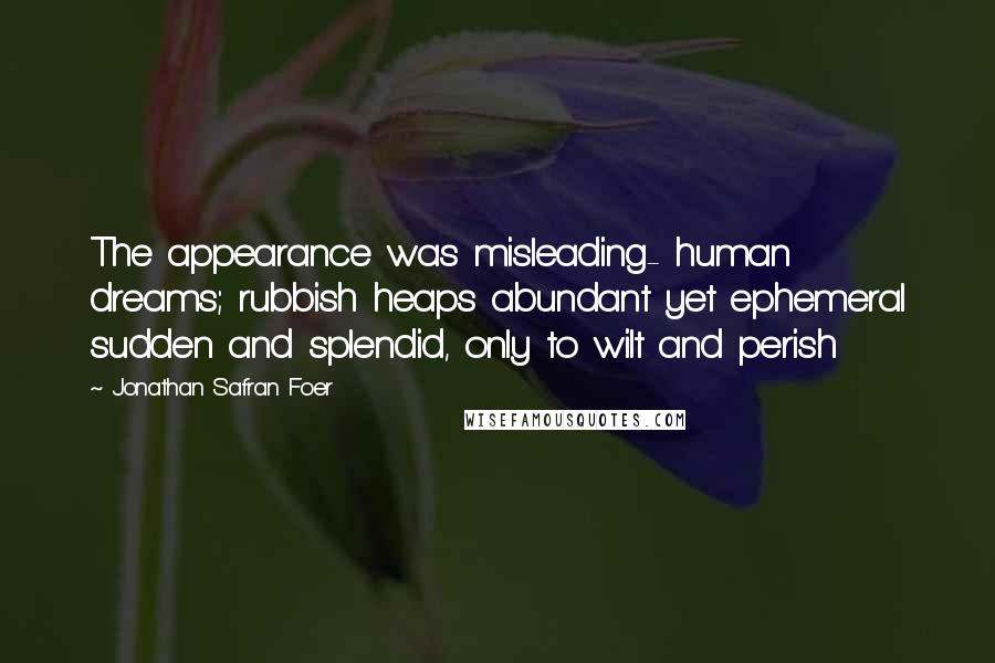 Jonathan Safran Foer Quotes: The appearance was misleading- human dreams; rubbish heaps abundant yet ephemeral sudden and splendid, only to wilt and perish