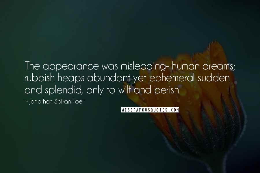 Jonathan Safran Foer Quotes: The appearance was misleading- human dreams; rubbish heaps abundant yet ephemeral sudden and splendid, only to wilt and perish