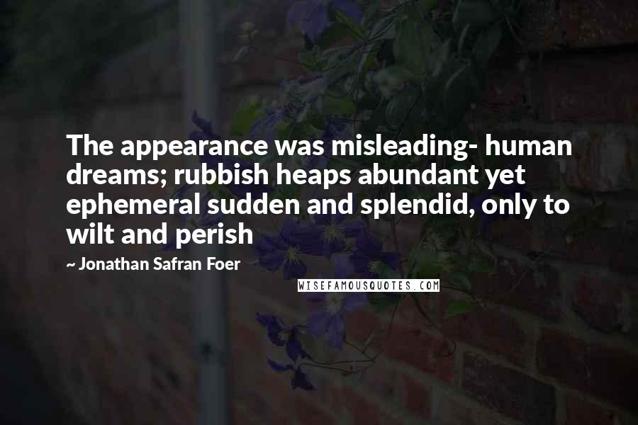 Jonathan Safran Foer Quotes: The appearance was misleading- human dreams; rubbish heaps abundant yet ephemeral sudden and splendid, only to wilt and perish