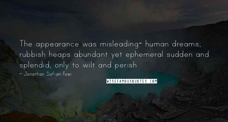 Jonathan Safran Foer Quotes: The appearance was misleading- human dreams; rubbish heaps abundant yet ephemeral sudden and splendid, only to wilt and perish