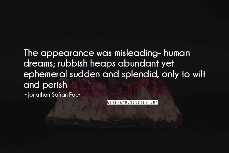 Jonathan Safran Foer Quotes: The appearance was misleading- human dreams; rubbish heaps abundant yet ephemeral sudden and splendid, only to wilt and perish