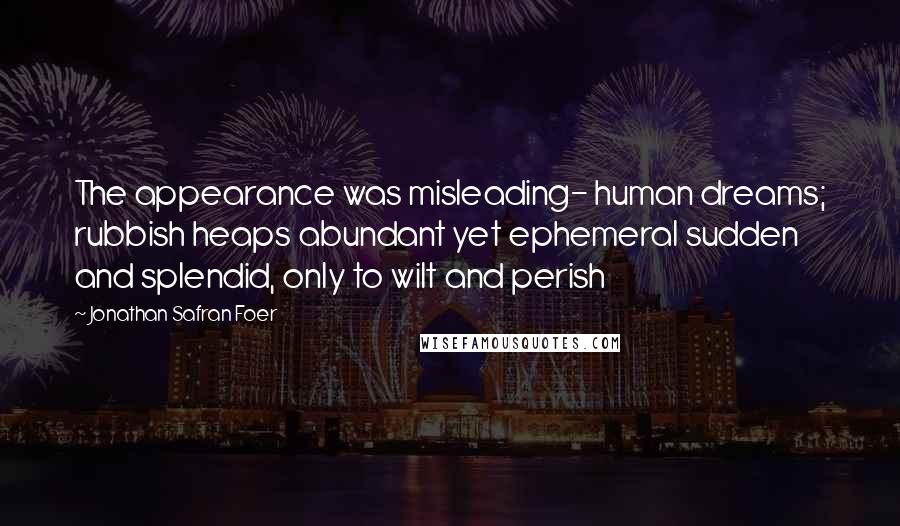 Jonathan Safran Foer Quotes: The appearance was misleading- human dreams; rubbish heaps abundant yet ephemeral sudden and splendid, only to wilt and perish