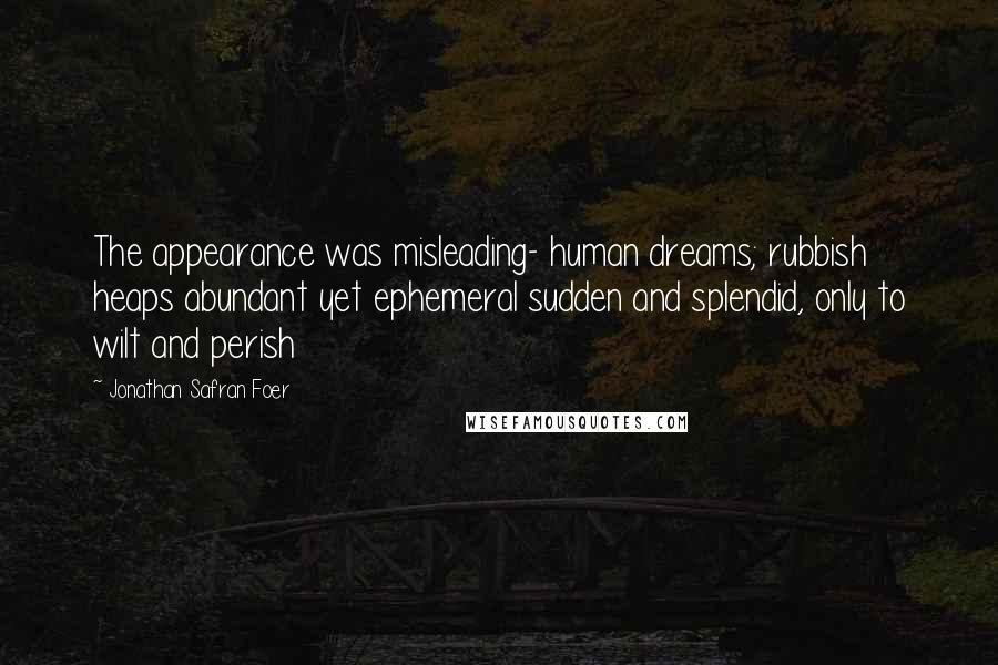Jonathan Safran Foer Quotes: The appearance was misleading- human dreams; rubbish heaps abundant yet ephemeral sudden and splendid, only to wilt and perish