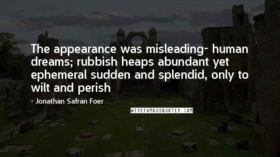 Jonathan Safran Foer Quotes: The appearance was misleading- human dreams; rubbish heaps abundant yet ephemeral sudden and splendid, only to wilt and perish