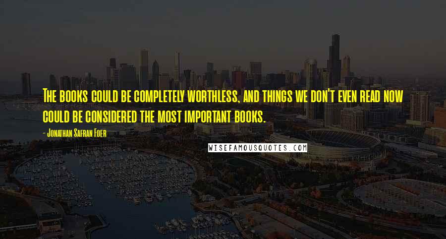 Jonathan Safran Foer Quotes: The books could be completely worthless, and things we don't even read now could be considered the most important books.