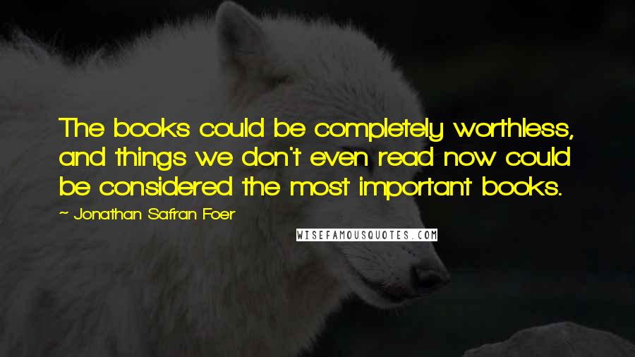 Jonathan Safran Foer Quotes: The books could be completely worthless, and things we don't even read now could be considered the most important books.