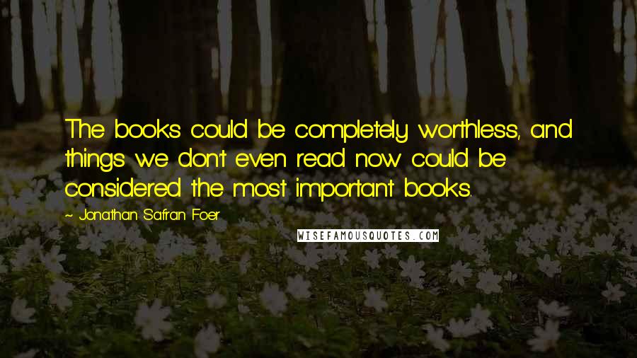 Jonathan Safran Foer Quotes: The books could be completely worthless, and things we don't even read now could be considered the most important books.