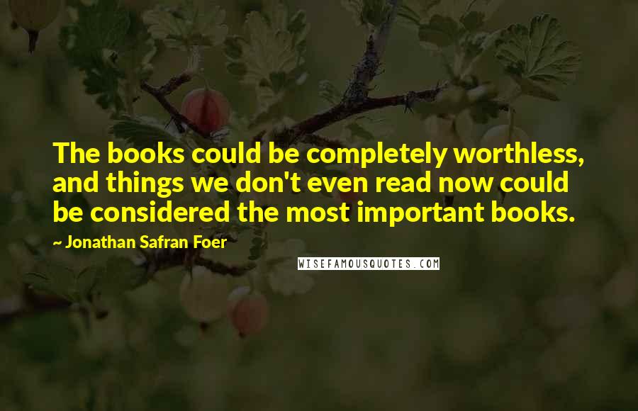 Jonathan Safran Foer Quotes: The books could be completely worthless, and things we don't even read now could be considered the most important books.