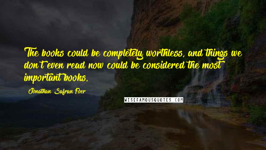 Jonathan Safran Foer Quotes: The books could be completely worthless, and things we don't even read now could be considered the most important books.