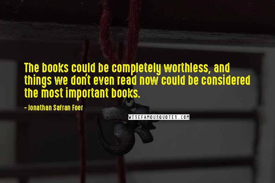 Jonathan Safran Foer Quotes: The books could be completely worthless, and things we don't even read now could be considered the most important books.