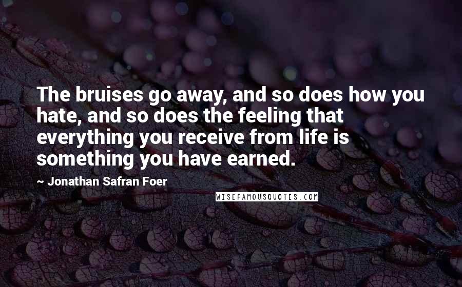 Jonathan Safran Foer Quotes: The bruises go away, and so does how you hate, and so does the feeling that everything you receive from life is something you have earned.