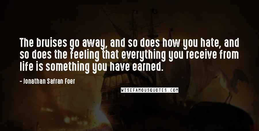 Jonathan Safran Foer Quotes: The bruises go away, and so does how you hate, and so does the feeling that everything you receive from life is something you have earned.