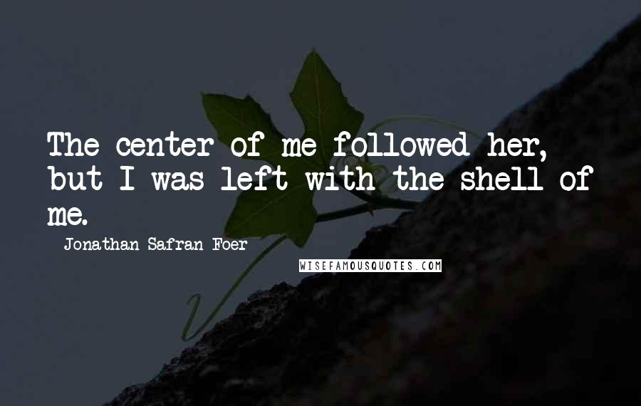 Jonathan Safran Foer Quotes: The center of me followed her, but I was left with the shell of me.