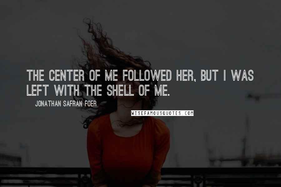 Jonathan Safran Foer Quotes: The center of me followed her, but I was left with the shell of me.