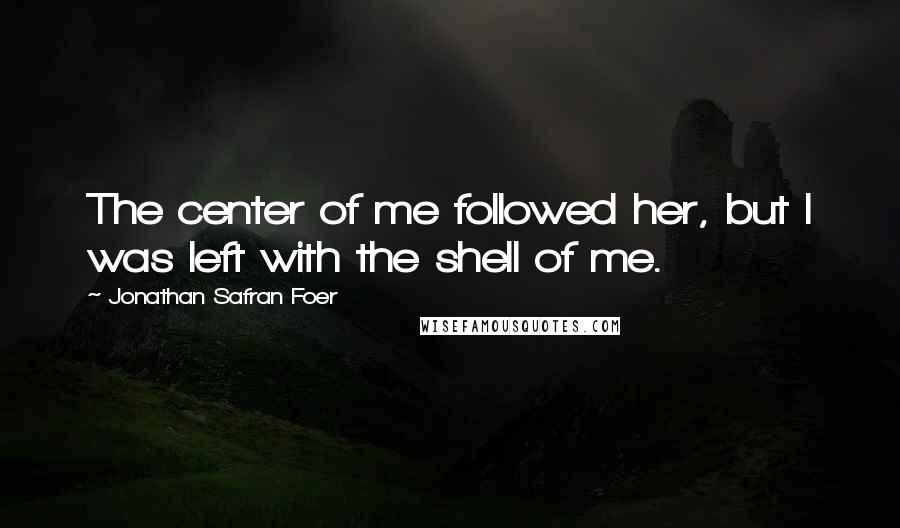 Jonathan Safran Foer Quotes: The center of me followed her, but I was left with the shell of me.