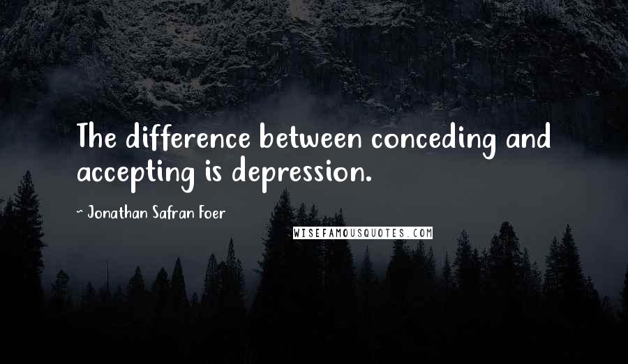 Jonathan Safran Foer Quotes: The difference between conceding and accepting is depression.