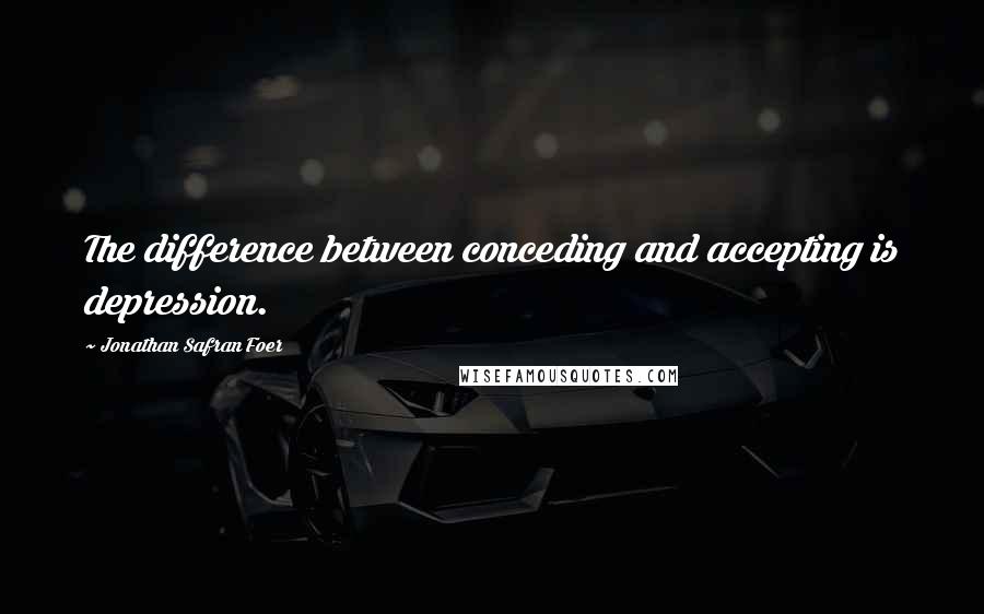 Jonathan Safran Foer Quotes: The difference between conceding and accepting is depression.