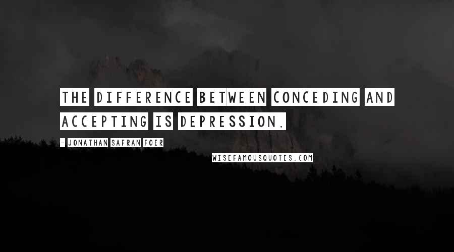 Jonathan Safran Foer Quotes: The difference between conceding and accepting is depression.