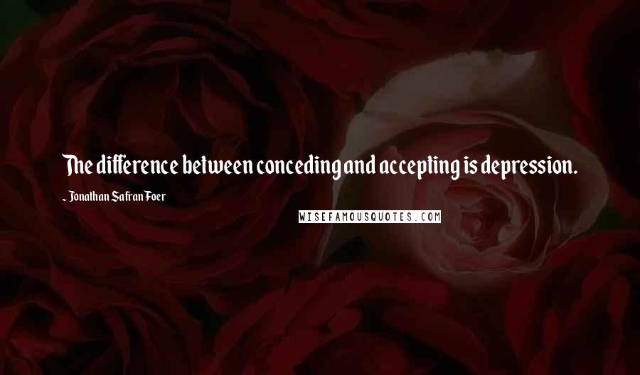 Jonathan Safran Foer Quotes: The difference between conceding and accepting is depression.