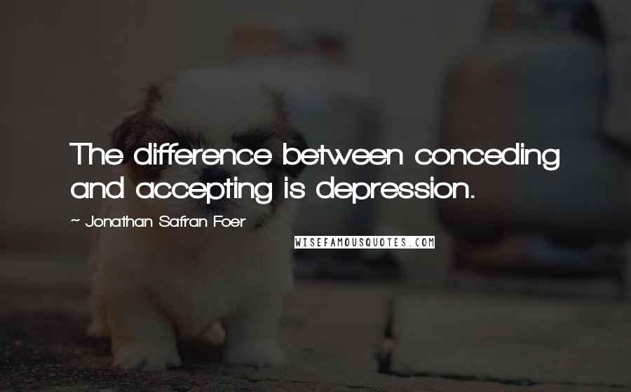 Jonathan Safran Foer Quotes: The difference between conceding and accepting is depression.