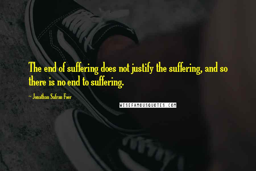 Jonathan Safran Foer Quotes: The end of suffering does not justify the suffering, and so there is no end to suffering.