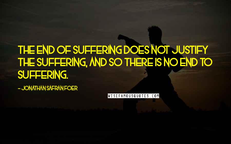 Jonathan Safran Foer Quotes: The end of suffering does not justify the suffering, and so there is no end to suffering.