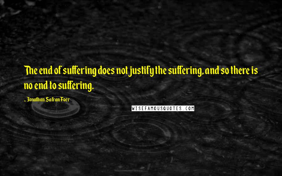 Jonathan Safran Foer Quotes: The end of suffering does not justify the suffering, and so there is no end to suffering.