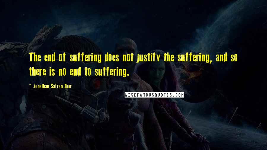 Jonathan Safran Foer Quotes: The end of suffering does not justify the suffering, and so there is no end to suffering.