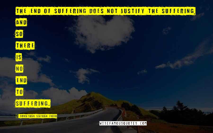 Jonathan Safran Foer Quotes: The end of suffering does not justify the suffering, and so there is no end to suffering.