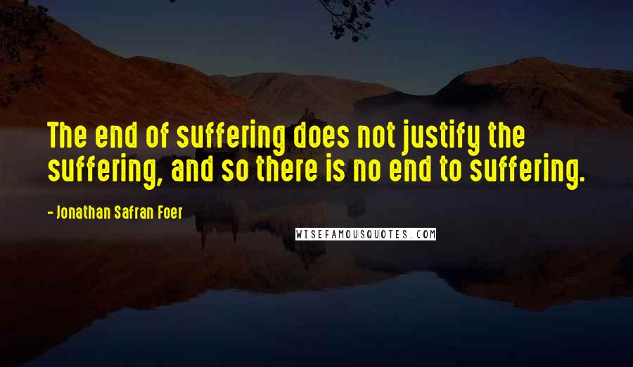 Jonathan Safran Foer Quotes: The end of suffering does not justify the suffering, and so there is no end to suffering.