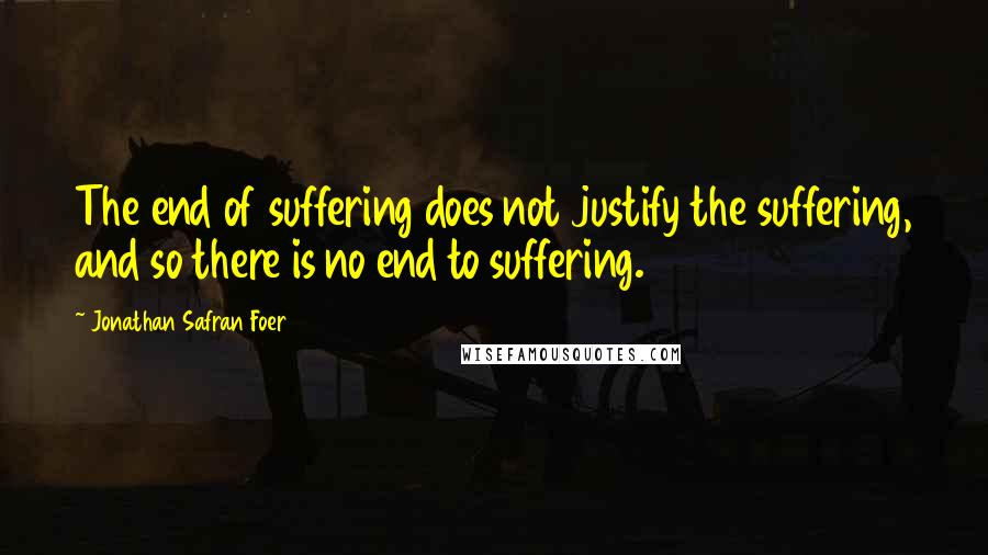 Jonathan Safran Foer Quotes: The end of suffering does not justify the suffering, and so there is no end to suffering.